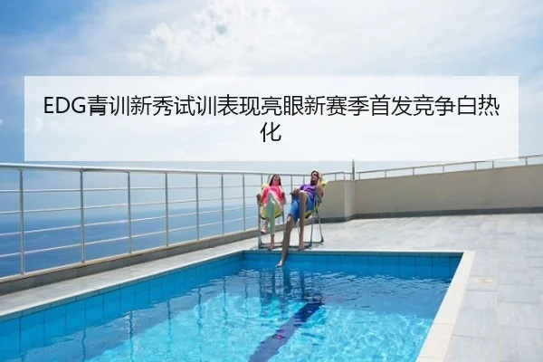 EDG青训新秀试训表现亮眼新赛季首发竞争白热化